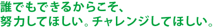 誰でもできるからこそ、努力してほしい。チャレンジしてほしい。